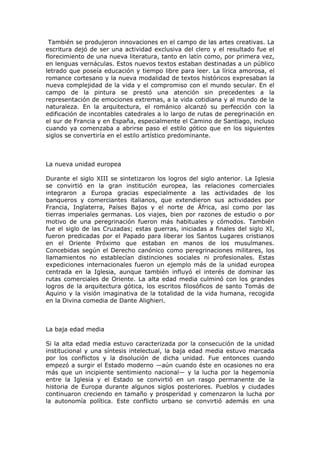 También se produjeron innovaciones en el campo de las artes creativas. La
escritura dejó de ser una actividad exclusiva del clero y el resultado fue el
florecimiento de una nueva literatura, tanto en latín como, por primera vez,
en lenguas vernáculas. Estos nuevos textos estaban destinadas a un público
letrado que poseía educación y tiempo libre para leer. La lírica amorosa, el
romance cortesano y la nueva modalidad de textos históricos expresaban la
nueva complejidad de la vida y el compromiso con el mundo secular. En el
campo de la pintura se prestó una atención sin precedentes a la
representación de emociones extremas, a la vida cotidiana y al mundo de la
naturaleza. En la arquitectura, el románico alcanzó su perfección con la
edificación de incontables catedrales a lo largo de rutas de peregrinación en
el sur de Francia y en España, especialmente el Camino de Santiago, incluso
cuando ya comenzaba a abrirse paso el estilo gótico que en los siguientes
siglos se convertiría en el estilo artístico predominante.



La nueva unidad europea

Durante el siglo XIII se sintetizaron los logros del siglo anterior. La Iglesia
se convirtió en la gran institución europea, las relaciones comerciales
integraron a Europa gracias especialmente a las actividades de los
banqueros y comerciantes italianos, que extendieron sus actividades por
Francia, Inglaterra, Países Bajos y el norte de África, así como por las
tierras imperiales germanas. Los viajes, bien por razones de estudio o por
motivo de una peregrinación fueron más habituales y cómodos. También
fue el siglo de las Cruzadas; estas guerras, iniciadas a finales del siglo XI,
fueron predicadas por el Papado para liberar los Santos Lugares cristianos
en el Oriente Próximo que estaban en manos de los musulmanes.
Concebidas según el Derecho canónico como peregrinaciones militares, los
llamamientos no establecían distinciones sociales ni profesionales. Estas
expediciones internacionales fueron un ejemplo más de la unidad europea
centrada en la Iglesia, aunque también influyó el interés de dominar las
rutas comerciales de Oriente. La alta edad media culminó con los grandes
logros de la arquitectura gótica, los escritos filosóficos de santo Tomás de
Aquino y la visión imaginativa de la totalidad de la vida humana, recogida
en la Divina comedia de Dante Alighieri.



La baja edad media

Si la alta edad media estuvo caracterizada por la consecución de la unidad
institucional y una síntesis intelectual, la baja edad media estuvo marcada
por los conflictos y la disolución de dicha unidad. Fue entonces cuando
empezó a surgir el Estado moderno —aún cuando éste en ocasiones no era
más que un incipiente sentimiento nacional— y la lucha por la hegemonía
entre la Iglesia y el Estado se convirtió en un rasgo permanente de la
historia de Europa durante algunos siglos posteriores. Pueblos y ciudades
continuaron creciendo en tamaño y prosperidad y comenzaron la lucha por
la autonomía política. Este conflicto urbano se convirtió además en una
 