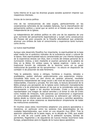 lucha interna en la que los diversos grupos sociales quisieron imponer sus
respectivos intereses.

Inicios de la ciencia política

Una de las consecuencias de esta pugna, particularmente en las
corporaciones señoriales de las ciudades italianas, fue la intensificación del
pensamiento político y social que se centró en el Estado secular como tal,
independiente de la Iglesia.

La independencia del análisis político es sólo   uno de los aspectos de una
gran corriente del pensamiento bajomedieval      y surgió como consecuencia
del fracaso del gran proyecto de la filosofía     altomedieval que pretendía
alcanzar una síntesis de todo el conocimiento    y experiencia tanto humano
como divino.

La nueva espiritualidad

Aunque este desarrollo filosófico fue importante, la espiritualidad de la baja
edad media fue el auténtico indicador de la turbulencia social y cultural de
la época. Esta espiritualidad estuvo caracterizada por una intensa búsqueda
de la experiencia directa con Dios, bien a través del éxtasis personal de la
iluminación mística, o bien mediante el examen personal de la palabra de
Dios en la Biblia. En ambos casos, la Iglesia orgánica —tanto en su
tradicional función de intérprete de la doctrina como en su papel
institucional de guardián de los sacramentos— no estuvo en disposición de
combatir ni de prescindir de este fenómeno.

Toda la población, laicos o clérigos, hombres o mujeres, letrados o
analfabetos, podían disfrutar potencialmente una experiencia mística.
Concebida ésta como un don divino de carácter personal, resultaba
totalmente independiente del rango social o del nivel de educación pues era
indescriptible, irracional y privada. Por otro lado, la lectura devocional de la
Biblia produjo una percepción de la Iglesia como institución marcadamente
diferente a la de anteriores épocas en las que se la consideraba como algo
omnipresente y ligado a los asuntos terrenales. Cristo y los apóstoles
representaban una imagen de radical sencillez y al tomar la vida de Cristo
como modelo de imitación, hubo personas que comenzaron a organizarse
en comunidades apostólicas. En ocasiones se esforzaron por reformar la
Iglesia desde su interior para conducirla a la pureza y sencillez apostólica,
mientras que en otras ocasiones se desentendieron simplemente de todas
las instituciones existentes.

En muchos casos estos movimientos adoptaron una postura apocalíptica o
mesiánica, en particular entre los sectores más desprotegidos de las
ciudades bajomedievales, que vivían en una situación muy difícil. Tras la
aparición catastrófica de la peste negra, en la década de 1340, que acabó
con la vida de una cuarta parte de la población europea, bandas de
penitentes, flagelantes y de seguidores de nuevos mesías recorrieron toda
Europa, preparándose para la llegada de la nueva época apostólica.
 