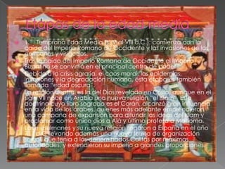    1. Temprana Edad Media (s. V al VIII d.C.): comienza con la
    caída del Imperio Romano de Occidente y las invasiones de los
    germanos y visigodos.
   Tras la caída del Imperio Romano de Occidente el Imperio
    Bizantino se convirtió en el principal centro de poder.
   Debido a la crisis agraria, el caos moral, las epidemias,
    invasiones y la degradación humana, ésta etapa es también
    llamada “edad oscura”.
   La religión central es la del Dios revelado en Cristo, aunque en el
    siglo VII nace en Arabia una nueva religión “el Islam”. Esta
    doctrina cuyo libro sagrado es el Corán, alcanzó gran influencia
    en la vida de los árabes, quienes más adelante emprendieron
    una campaña de expansión para difundir las ideas del Islam y
    proclamar como único dios a Alá y último profeta a Mahoma.
   Los musulmanes y su nueva religión llegaron a España en el año
    711 d.C llevando además una nueva forma de organización
    social, que tenía a los denominados Califas por máximas
    autoridades, y extendieron su imperio a grandes proporciones.
 