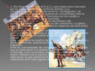    2. Alta Edad Media (s. IX al XI d.C.): esta etapa esta marcada
    por las relaciones feudales entre los señores y sus
    vasallos, la sociedad se dividía entre los “privilegiados” (el
    rey, los nobles, y el clero) en quienes se concentraba todo el
    poder, y los “no privilegiados” formados por los vasallos y
    campesinos que eran la clase mas baja.
    Fue una época con un concepto teocéntrico del
    mundo, debido a la gran influencia del cristianismo. La iglesia
    tenía gran poder ya que dominaba los aspectos de educación
    y política.
    Se produjo también un gran retroceso en la cultura
    grecorromana dando paso al estilo gótico predominante en las
    catedrales, la ciencia quedo relegada por la filosofía y la
    religión.
    Unos pocos eran los dueños de casi todas las tierras de Europa y
    de sus habitantes, quienes las trabajaban a cambio de un
    impuesto.
    Entre las comunidades de campesinos también había personas
    que se dedicaban a la artesanía, trabajando diversos
    materiales como la madera, los metales, el barro y el cuero, que
    fueron utilizados tanto para la vida cotidiana como para la
    agricultura, lo que promovió el aumento de la población, y la
    superación de la crisis agraria de la temprana edad media.
 