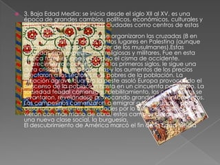    3. Baja Edad Media: se inicia desde el siglo XII al XV, es una
    época de grandes cambios, políticos, económicos, culturales y
    artísticos, desarrollando a las ciudades como centros de estas
    actividades.
    A comienzos de esta etapa se organizaron las cruzadas (8 en
    total) para defensa de los santos lugares en Palestina (aunque
    finalmente quedaron en poder de los musulmanes).Estas
    cruzadas eran expediciones religiosas y militares. Fue en esta
    época también que se produjo el cisma de occidente.
    Al crecimiento económico de los primeros siglos, le sigue una
    dura crisis, las malas cosechas y los aumentos de los precios
    afectaron a los sectores más pobres de la población. La
    situación agravó cuando la peste asoló Europa provocando el
    descenso de la población hasta en un cincuenta por ciento. La
    sociedad feudal comenzó su debilitamiento, los campesinos se
    levantaron, revelándose provocando grandes enfrentamientos.
    Los campesinos comenzaron a emigrar a las ciudades, para
    desarrollar diferentes actividades por lo que las ciudades se
    vieron con más mano de obra, estos cambios dieron lugar a
    una nueva clase social, la burguesía.
    El descubrimiento de América marcó el fin de la Edad Media
 