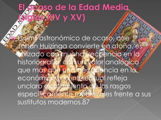    El símil astronómico de ocaso, que
    Johan Huizinga convierte en otoño, es
    utilizado con mucha frecuencia en la
    historiografía, con un valor analógico
    que más que una decadencia en lo
    económico o lo intelectual refleja
    unclaro agotamiento de los rasgos
    específicamente medievales frente a sus
    sustitutos modernos.87
 