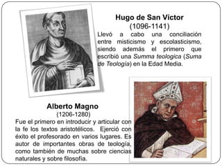 Hugo de San Víctor
                                        (1096-1141)
                               Llevó a cabo una conciliación
                               entre misticismo y escolasticismo,
                               siendo además el primero que
                               escribió una Summa teologica (Suma
                               de Teología) en la Edad Media.




           Alberto Magno
                (1206-1280)
Fue el primero en introducir y articular con
la fe los textos aristotélicos. Ejerció con
éxito el profesorado en varios lugares. Es
autor de importantes obras de teología,
como también de muchas sobre ciencias
naturales y sobre filosofía.
 