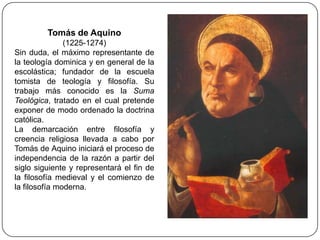 Tomás de Aquino
               (1225-1274)
Sin duda, el máximo representante de
la teología dominica y en general de la
escolástica; fundador de la escuela
tomista de teología y filosofía. Su
trabajo más conocido es la Suma
Teológica, tratado en el cual pretende
exponer de modo ordenado la doctrina
católica.
La demarcación entre filosofía y
creencia religiosa llevada a cabo por
Tomás de Aquino iniciará el proceso de
independencia de la razón a partir del
siglo siguiente y representará el fin de
la filosofía medieval y el comienzo de
la filosofía moderna.
 
