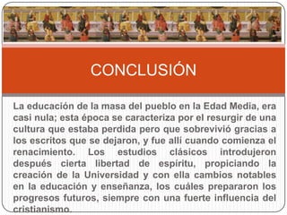 CONCLUSIÓN

La educación de la masa del pueblo en la Edad Media, era
casi nula; esta época se caracteriza por el resurgir de una
cultura que estaba perdida pero que sobrevivió gracias a
los escritos que se dejaron, y fue allí cuando comienza el
renacimiento. Los estudios clásicos introdujeron
después cierta libertad de espíritu, propiciando la
creación de la Universidad y con ella cambios notables
en la educación y enseñanza, los cuáles prepararon los
progresos futuros, siempre con una fuerte influencia del
cristianismo.
 