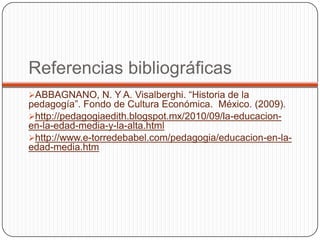 Referencias bibliográficas
ABBAGNANO, N. Y A. Visalberghi. “Historia de la
pedagogía”. Fondo de Cultura Económica. México. (2009).
http://pedagogiaedith.blogspot.mx/2010/09/la-educacion-
en-la-edad-media-y-la-alta.html
http://www.e-torredebabel.com/pedagogia/educacion-en-la-
edad-media.htm
 