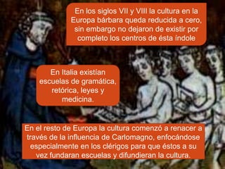 En los siglos VII y VIII la cultura en la
             Europa bárbara queda reducida a cero,
              sin embargo no dejaron de existir por
               completo los centros de ésta índole



       En Italia existían
    escuelas de gramática,
       retórica, leyes y
          medicina.


En el resto de Europa la cultura comenzó a renacer a
través de la influencia de Carlomagno, enfocándose
 especialmente en los clérigos para que éstos a su
   vez fundaran escuelas y difundieran la cultura.
 