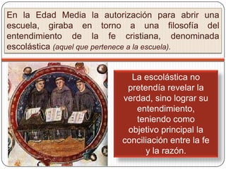 En la Edad Media la autorización para abrir una
escuela, giraba en torno a una filosofía del
entendimiento de la fe cristiana, denominada
escolástica (aquel que pertenece a la escuela).


                           La escolástica no
                          pretendía revelar la
                         verdad, sino lograr su
                            entendimiento,
                            teniendo como
                          objetivo principal la
                         conciliación entre la fe
                               y la razón.
 