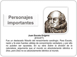 Personajes
 importantes

                       Juan Escoto Erígena
                              (810-877)
Fue un destacado filósofo del renacimiento carolingio. Para Escoto,
razón y fe eran fuentes válidas de conocimiento verdadero, y por ello
no pueden ser opuestas. En su obra Sobre la división de la
naturaleza, argumenta que el mundo es absolutamente idéntico a
Dios, pero Dios no es absolutamente idéntico al mundo.
 