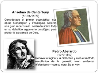 Anselmo de Canterbury
           (1033-1109)
Considerado el primer escolástico, sus
obras Monologion y Proslogion tuvieron
una gran repercusión, centrada sobre todo
en su debatido argumento ontológico para
probar la existencia de Dios.




                                      Pedro Abelardo
                                          (1079-1142)
                        Renovó la lógica y la dialéctica y creó el método
                        escolástico de la quaestio —un problema
                        dialecticum— con su obra Sic et non.
 
