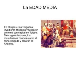 La EDAD MEDIA
En el siglo v, los visigodos
invadieron Hispania y fundaron
un reino con capital en Toledo.
Tres siglos después, los
musulmanes conquiestaron el
reino visigodo y crearon al-
Ándalus.
 