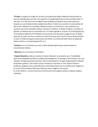 *El Islam: se origina en el siglo VII, en Asia y en la península arábica. Mahoma (comerciante) se
casa con Kadudja (que era rica) y se le aparece el arcángel Gabriel que le dice que debe existir un
solo dios. En el año 622 ocurre la Hégira (huida de Mahoma) desde la meca hasta yatrib que
después va a ser llamada medina (ciudad del profeta). El islam es la sumisión a la voluntad de alá
(alá es dios y Mahoma es el profeta). Mahoma muere en el año 623 d.c. pero existieron sus
sucesores que fueron llamados califatos. Existieron 3 califatos, el califato ortodoxo, el omella y el
abasida. Los deberes de los musulmanes son: 1º el libro sagrado es el Corán; 2º la voluntad de alá;
3º el profeta es Mahoma; 4º Prohibido el consumo de carne de cerdo y juegos de azar; 5º deben
viajar por lo menos una vez a la meca en la vida; 6º hay que rezar 5 veces al día en dirección hacia
la meca. El Yihad era la guerra santa contra los infieles. Los limites del islam fueron la batalla de
Poitiers (732 d.c.) y Constantinopla (751 d.c.).
*Avicénas: era un musulmán que creo un libro llamado alquimia que contenia todos los
conocimientos médicos.
*Aberroes: era un musulman matemático.
*Imperio Bizantino:recibe ese nombre en honor a Bizancio. Se caracteriza por: 1º estabilidad
(posición privilegiada) económica y política (cesaropapismo); 2º el griego o latín empieza a ser mas
utilizado; 3º expansión (Justiniano) asia ,africa e Italia (Ravena ); 4º sigue resguardando la filosofía
(aristoteles y platon ). Este imperio estuvo reinado por Justiniano. En este imperio hubieron
problemas religiosos como la querella de los iconoclastas (decía que no se debía tener imágenes a
los astros) V/S iconodulos (decía que había que tener imágenes a los astros).
En el año 1054 d.c. se crea el cisma de oriente (se termina la iglesia católica y empieza la iglesia
ortodoxa).

 