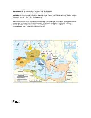 -Misidominichi: los enviados por dios (fiscales del imperio).
-Ludovico: es el hijo de Carlo Magno. Divide el imperio en 3 (tratado de Verdún), por sus 3 hijos
(Lotario, Carlos el Calvo y Luis el Germánico).
-Otón: crea el principio o privilegio otoniano (elección del emperador del sacro imperio romano
germánico). Cuando detiene a los lombardos, es llamado por roma, y el papa lo nombra
emperador del sacro imperio romano germánico.

Fin…

 