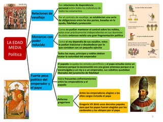 3
LA EDAD
MEDIA
Política
Relaciones de
vasallaje
Son relaciones de dependencia
personal entre todos los individuos de
todos los estamentos
Por el contrato de vasallaje, se establecían una serie
de obligaciones entre las dos partes, basadas en la
ayuda, fidelidad y protección
Monarcas con
poder
reducido
Como no podían mantener el control sobre los nobles,
estos eran prácticamente independientes en sus dominios
feudales entonces existía una gran fragmentación política
Como el rey dependía de sus vasallos, estos
le podían traicionar o desobedecer por lo
que contaban con un pequeño ejército
Fuerte peso
político del
emperador y
el papa
Todos los reyes, príncipes y nobles debían
acatar la autoridad del emperador
El papado ocupaba los estados pontificios y el papa actuaba como un
monarca porque la excomunión era una grave amenaza porque si se
excomulgaba a un rey o a un emperador, sus súbditos quedaban
liberados del juramento de fidelidad
Había frecuentes enfrentamientos
entre los emperadores y el
papado
Reforma
gregoriana
Antes los emperadores elegían a los
altos cargos incluido el papa
Gregorio VII dictó unos decretos papales
para que los papas fueran elegidos por los
cardenales y los obispos por el papa
 