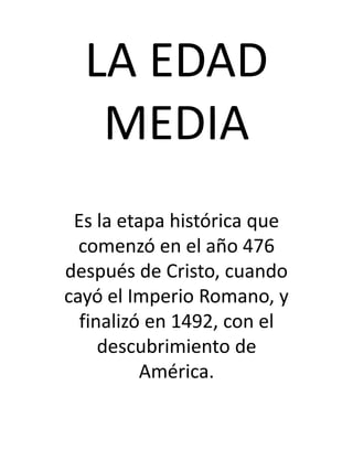 LA EDAD
MEDIA
Es la etapa histórica que
comenzó en el año 476
después de Cristo, cuando
cayó el Imperio Romano, y
finalizó en 1492, con el
descubrimiento de
América.
 