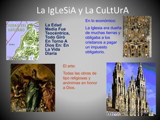 La IgLeSiA y La CuLtUrA
La Edad
Media Fue
Teocéntrica,
Todo Giró
En Torno A
Dios En: En
La Vida
Diaria
El arte:
Todas las obras de
tipo religiosas y
anónimas en honor
a Dios.
La arquitectura:
Se construyeron
principalmente
Iglesias,
predominando el
estilo gótico.
En lo político:
El papa tiene estados
pontificios y ejércitos
para defenderlos.
En lo económico:
La Iglesia era dueña
de muchas tierras y
obligaba a los
cristianos a pagar
un impuesto
obligatorio.
 
