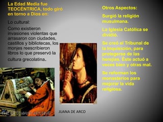 Lo cultural:
Como existieron
invasiones violentas que
arrasaron con ciudades,
castillos y bibliotecas, los
monjes reescribieron
libros lo que preservó la
cultura grecolatina.
La Edad Media fue
TEOCÉNTRICA, todo giró
en torno a Dios en:
Otros Aspectos:
Surgió la religión
musulmana.
La Iglesia Católica se
dividió.
Se creó el Tribunal de
la Inquisición, para
protegerse de las
herejías. Éste actuó a
veces bien y otras mal.
Se reforman los
monasterios para
mejorar la vida
religiosa.
JUANA DE ARCO
 