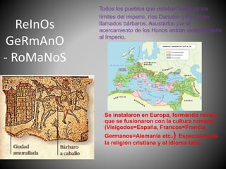 ReInOs
GeRmAnO
- RoMaNoS
Todos los pueblos que estaban fuera de los
límites del imperio, ríos Danubio y Rin, eran
llamados bárbaros. Asustados por el
acercamiento de los Hunos entran violentamente
al Imperio.
Se instalaron en Europa, formando reinos,
que se fusionaron con la cultura romana.
(Visigodos=España, Francos=Francia,
Germanos=Alemania etc.) Especialmente
la religión cristiana y el idioma latín.
 