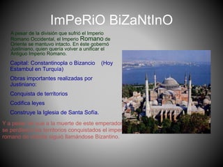 ImPeRiO BiZaNtInO
A pesar de la división que sufrió el Imperio
Romano Occidental, el Imperio Romano de
Oriente se mantuvo intacto. En éste gobernó
Justiniano, quien quería volver a unificar el
Antiguo Imperio Romano.
Capital: Constantinopla o Bizancio (Hoy
Estambul en Turquía)
Obras importantes realizadas por
Justiniano:
Conquista de territorios
Codifica leyes
Construye la Iglesia de Santa Sofía.
Y a pesar de que a la muerte de este emperador
se perdieron los territorios conquistados el imperio
romano de oriente siguió llamándose Bizantino.
 