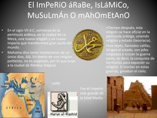 El ImPeRiO áRaBe, IsLáMiCo,
MuSuLmÁn O mAhOmEtAnO
• En el siglo VII d.C. comienza en la
península arábica, en la ciudad de La
Meca, una nueva religión y un nuevo
imperio que transformará gran parte del
mundo.
• Mahoma dice tener revelaciones de un
único dios, Alá. En medio de una religión
politeísta, no es aceptado, por lo que huye
a la ciudad de Medina (hégira).
•Tiempo después, esta
religión se hace oficial en la
península arábiga, uniendo
religión y estado (teocracia).
•Los reyes, llamados califas,
dirigen el estado, son jefes
religiosos e inician la guerra
santa, es decir, la conquista de
territorios para expandir su
religión. Si morían en estas
guerras, ganaban el cielo.
Fue el imperio
más grande de
la Edad Media
califa
 
