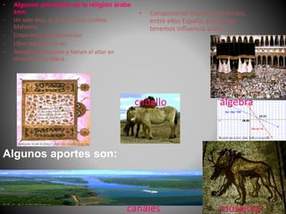 • Algunos principios de la religión árabe
son:
- Un solo dios, ALÁ y un único profeta,
Mahoma.
- Creen en la predestinación
- Libro sagrado: Corán
- Templos: Mezquitas y tienen el altar en
dirección a La Meca.
• Conquistaron muchos territorios,
entre ellos España, por lo que
tenemos influencia árabe.
Algunos aportes son:
caballo
mosaicos
álgebra
canales
 