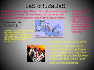 LaS cRuZaDaS
Mientras los árabes dominaban
las tierras santas, eran
tolerantes con otras religiones.
Cuando fueron sometidos por
los turcos estos no aceptaron
otras creencias en sus
territorios.
El emperador y el
patriarca de
Constantinopla,
piden ayuda al papa
Urbano II, éste
solicitó ayuda a los
señores feudales
para liberar los
territorios.
Así nacieron las
CRUZADAS.
Guerras religiosas para liberar Jerusalén y otros lugares
santos de los turcos. El símbolo era la Cruz contra una
Medialuna representando el cristianismo contra el islam.
Consecuencias de las cruzadas:
Señores Feudales estuvieron
mucho tiempo fuera, por lo que
perdieron parte de su autoridad
política. Por el contrario, los reyes
al final de la Edad Media fueron
cada vez más poderosos.
 