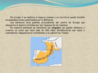 En el siglo V se deshizo el imperio romano y su territorio quedó dividido
en pequeños reinos gobernados por lo Bárbaros.
Los bárbaros eran pueblos procedentes del centro de Europa que
emigraron al imperio atraídos por las riquezas de los romanos.
En nuestra península se instalaron los visigodos (un pueblo bárbaro) y
crearon un reino que duró más de 200 años. Establecieron sus leyes y
costumbres. Impusieron el cristianismo y la capital fue Toledo.
 