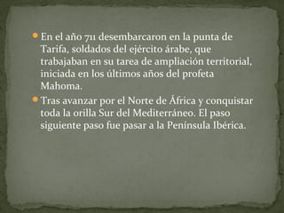 En el año 711 desembarcaron en la punta de
Tarifa, soldados del ejército árabe, que
trabajaban en su tarea de ampliación territorial,
iniciada en los últimos años del profeta
Mahoma.
Tras avanzar por el Norte de África y conquistar
toda la orilla Sur del Mediterráneo. El paso
siguiente paso fue pasar a la Península Ibérica.
 