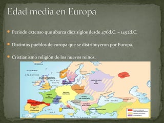  Periodo extenso que abarca diez siglos desde 476d.C. – 1492d.C.
 Distintos pueblos de europa que se distribuyeron por Europa.
 Cristianismo religión de los nuevos reinos.
 