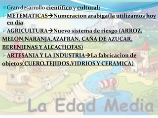 Gran desarrollo cientifico y cultural:
METEMATICASNumeracion arabiga(la utilizamos hoy
en dia
AGRICULTURANuevo sistema de riesgo (ARROZ,
MELON,NARANJA,AZAFRAN, CAÑA DE AZUCAR,
BERENJENAS Y ALCACHOFAS)
ARTESANIA Y LA INDUSTRIALa fabricacion de
objetos(CUERO,TEJIDOS,VIDRIOS Y CERAMICA)
 
