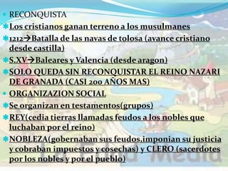  RECONQUISTA
Los cristianos ganan terreno a los musulmanes
1212Batalla de las navas de tolosa (avance cristiano
desde castilla)
S.XVBaleares y Valencia (desde aragon)
SOLO QUEDA SIN RECONQUISTAR EL REINO NAZARI
DE GRANADA (CASI 200 AÑOS MAS)
 ORGANIZAZION SOCIAL
Se organizan en testamentos(grupos)
REY(cedia tierras llamadas feudos a los nobles que
luchaban por el reino)
NOBLEZA(gobernaban sus feudos,imponian su justicia
y cobraban impuestos y cosechas) y CLERO (sacerdotes
por los nobles y por el pueblo)
 