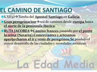 EL CAMINO DE SANTIAGO
S.XI(9)Tumba del Apostol Santiago en Galicia.
Gran peregrinacionred de caminos desde europa hasta
el norte de la peninsula iberica.
RUTA JACOBEACamino frances,pasando por el punte
la reina (Navarra).Comerciantes y artesanos
aprobecharon el ir y venir de peregrinos.Se produjo el
mayor desarrollo de las ciudades y novedades artisticas.
 