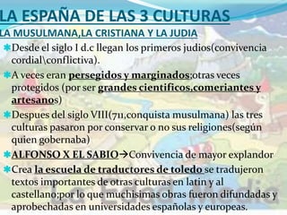 LA ESPAÑA DE LAS 3 CULTURAS
LA MUSULMANA,LA CRISTIANA Y LA JUDIA
Desde el siglo I d.c llegan los primeros judios(convivencia
cordialconflictiva).
A veces eran persegidos y marginados;otras veces
protegidos (por ser grandes cientificos,comeriantes y
artesanos)
Despues del siglo VIII(711,conquista musulmana) las tres
culturas pasaron por conservar o no sus religiones(según
quien gobernaba)
ALFONSO X EL SABIOConvivencia de mayor explandor
Crea la escuela de traductores de toledo se tradujeron
textos importantes de otras culturas en latin y al
castellano;por lo que muchisimas obras fueron difundadas y
aprobechadas en universidades españolas y europeas.
 
