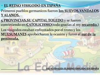  EL REINO VISIGODO EN ESPAÑA
Primeros pueblos germanicos fueron los SUEVOS,VANDALOS
Y ALANOS.
5 PROVINCIAS,SU CAPITAL TOLEDO y se fueron
convirtiendo en:CATOLICISMO(todo gracias al rey recaredo.)
Los visigodos estaban enfrentados por el trono y los
MULSUMANES aprobecharon la ocasión y furon al sur de la
peninsula.
ASI SE FINALIZA EL REINO VISIGODO EN ESPAÑA
 