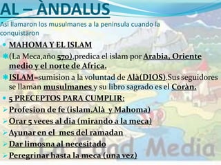 AL – ÀNDALUS
Asi llamaron los musulmanes a la peninsula cuando la
conquistaron
 MAHOMA Y EL ISLAM
(La Meca,año 570),predica el islam por Arabia, Oriente
medio y el norte de Africa.
ISLAM=sumision a la voluntad de Alà(DIOS).Sus seguidores
se llaman musulmanes y su libro sagrado es el Coràn.
 5 PRECEPTOS PARA CUMPLIR:
Profesion de fe (islam,Alà y Mahoma)
Orar 5 veces al dia (mirando a la meca)
Ayunar en el mes del ramadan
Dar limosna al necesitado
Peregrinar hasta la meca (una vez)
 