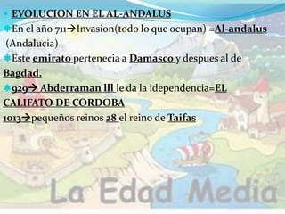  EVOLUCION EN EL AL-ANDALUS
En el año 711Invasion(todo lo que ocupan) =Al-andalus
(Andalucia)
Este emirato pertenecia a Damasco y despues al de
Bagdad.
929 Abderraman lll le da la idependencia=EL
CALIFATO DE CORDOBA
1013pequeños reinos 28 el reino de Taifas
 