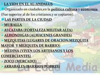  LA VIDA EN EL AL-ANDALUS
Organizado en ciudades,en la politica,cultura y economia.
(Fue superior al de los cristianos,y se copiaron).
LAS PARTES DE LA CIUDAD
MURALLA
ALCAZABA (FORTALEZA MILITAR ALTA)
ALHONDIGAS (ALMACENES GRANDES)
MEZQUITAS (LUGARES DE ORACION:MEZQUITA
MAYOR Y MEZQUITA DE BARRIO)
MEDINA (VIVEN LOS ARTESANOS Y LOS
COMERCIANTES)
ZOCO (MERCADO)
ARRABALES (BARRIOS POBRES)
 