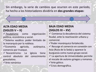 Sin embargo, la serie de cambios que ocurren en este período,
ha hecho a los historiadores dividirla en dos grandes etapas:
ALTA EDAD MEDIA
(SIGLOS V – X)
 Feudalismo como organización
política, económica y social.
Sistema vasálico: poder limitado de
la monarquía por la nobleza.
Economía agrícola, autárquica,
comercio por trueque.
 Teocentrismo: La Iglesia tiene
control absoluto del conocimiento
grecolatino.
Arte románico
BAJA EDAD MEDIA
(SIGLOS XI – XV)
 Comienza la decadencia del sistema
feudal, ante la reactivación urbana y
comercial.
Poder monárquico fortalecido.
 Resurge el comercio en conexión con
Asia (Ruta de la Seda) y aparece la
burguesía como nuevo grupo social.
 La apertura de Universidades permite
el rescate de autores griegos y romanos.
Arte gótico.
Crisis demográfica.
 