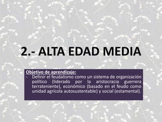 2.- ALTA EDAD MEDIA
Objetivo de aprendizaje:
- Definir el feudalismo como un sistema de organización
político (liderado por la aristocracia guerrera
terrateniente), económico (basado en el feudo como
unidad agrícola autosustentable) y social (estamental).
 