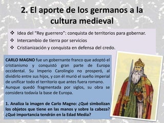 2. El aporte de los germanos a la
cultura medieval
 Idea del “Rey guerrero”: conquista de territorios para gobernar.
 Intercambio de tierra por servicios
 Cristianización y conquista en defensa del credo.
CARLO MAGNO fue un gobernante franco que adoptó el
cristianismo y conquistó gran parte de Europa
occidental. Su Imperio Carolingio no prosperó, al
dividirlo entre sus hijos, y con él murió el sueño imperial
de unificar todo el territorio que antes fuera romano.
Aunque quedó fragmentada por siglos, su obra se
considera todavía la base de Europa.
1. Analiza la imagen de Carlo Magno: ¿Qué simbolizan
los objetos que tiene en las manos y sobre la cabeza?
¿Qué importancia tendrán en la Edad Media?
 