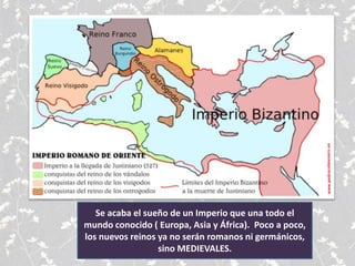 Se acaba el sueño de un Imperio que una todo el
mundo conocido ( Europa, Asia y África). Poco a poco,
los nuevos reinos ya no serán romanos ni germánicos,
sino MEDIEVALES.
 