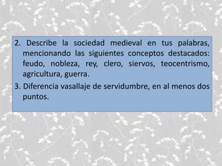 2. Describe la sociedad medieval en tus palabras,
mencionando las siguientes conceptos destacados:
feudo, nobleza, rey, clero, siervos, teocentrismo,
agricultura, guerra.
3. Diferencia vasallaje de servidumbre, en al menos dos
puntos.
 