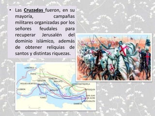 • Las Cruzadas fueron, en su
mayoría, campañas
militares organizadas por los
señores feudales para
recuperar Jerusalén del
dominio islámico, además
de obtener reliquias de
santos y distintas riquezas.
 