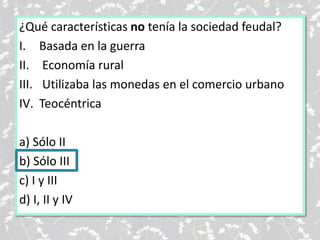 ¿Qué características no tenía la sociedad feudal?
I. Basada en la guerra
II. Economía rural
III. Utilizaba las monedas en el comercio urbano
IV. Teocéntrica
a) Sólo II
b) Sólo III
c) I y III
d) I, II y IV
 
