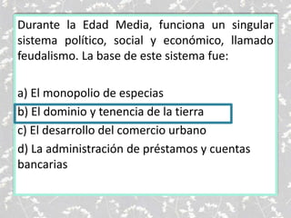 Durante la Edad Media, funciona un singular
sistema político, social y económico, llamado
feudalismo. La base de este sistema fue:
a) El monopolio de especias
b) El dominio y tenencia de la tierra
c) El desarrollo del comercio urbano
d) La administración de préstamos y cuentas
bancarias
 