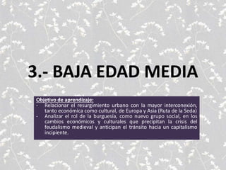 3.- BAJA EDAD MEDIA
Objetivo de aprendizaje:
- Relacionar el resurgimiento urbano con la mayor interconexión,
tanto económica como cultural, de Europa y Asia (Ruta de la Seda)
- Analizar el rol de la burguesía, como nuevo grupo social, en los
cambios económicos y culturales que precipitan la crisis del
feudalismo medieval y anticipan el tránsito hacia un capitalismo
incipiente.
 