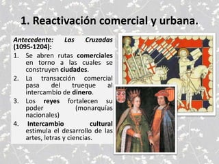1. Reactivación comercial y urbana.
Antecedente: Las Cruzadas
(1095-1204):
1. Se abren rutas comerciales
en torno a las cuales se
construyen ciudades.
2. La transacción comercial
pasa del trueque al
intercambio de dinero.
3. Los reyes fortalecen su
poder (monarquías
nacionales)
4. Intercambio cultural
estimula el desarrollo de las
artes, letras y ciencias.
 