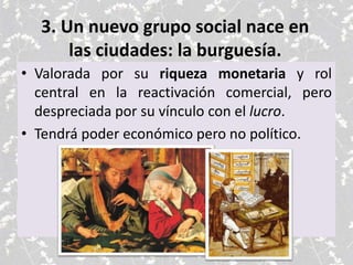 3. Un nuevo grupo social nace en
las ciudades: la burguesía.
• Valorada por su riqueza monetaria y rol
central en la reactivación comercial, pero
despreciada por su vínculo con el lucro.
• Tendrá poder económico pero no político.
 