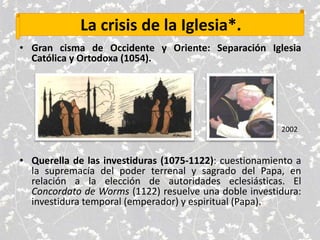 La crisis de la Iglesia*.
• Gran cisma de Occidente y Oriente: Separación Iglesia
Católica y Ortodoxa (1054).
• Querella de las investiduras (1075-1122): cuestionamiento a
la supremacía del poder terrenal y sagrado del Papa, en
relación a la elección de autoridades eclesiásticas. El
Concordato de Worms (1122) resuelve una doble investidura:
investidura temporal (emperador) y espiritual (Papa).
2002
 