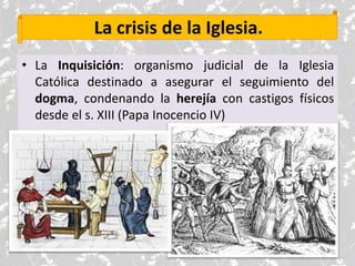 La crisis de la Iglesia.
• La Inquisición: organismo judicial de la Iglesia
Católica destinado a asegurar el seguimiento del
dogma, condenando la herejía con castigos físicos
desde el s. XIII (Papa Inocencio IV)
 